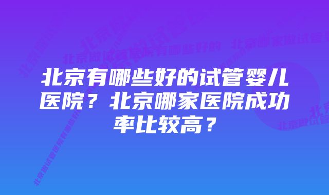 北京有哪些好的试管婴儿医院？北京哪家医院成功率比较高？