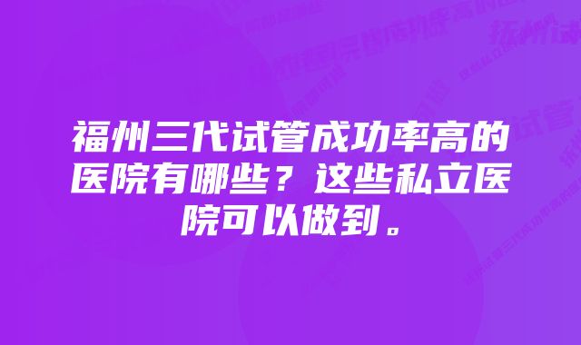 福州三代试管成功率高的医院有哪些？这些私立医院可以做到。