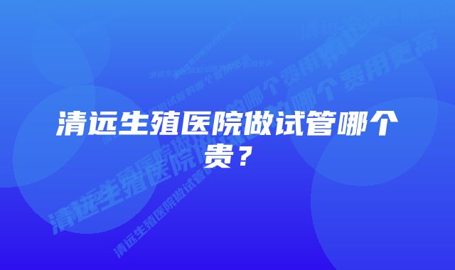 清远生殖医院做试管哪个贵？