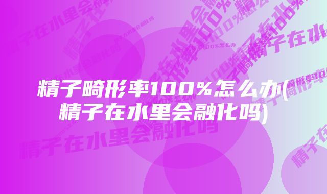 精子畸形率100%怎么办(精子在水里会融化吗)