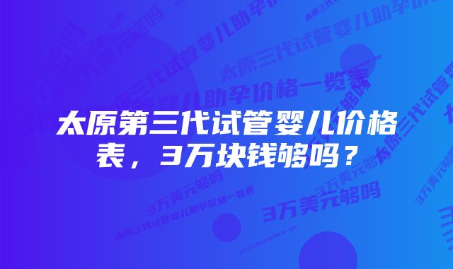 太原第三代试管婴儿价格表，3万块钱够吗？