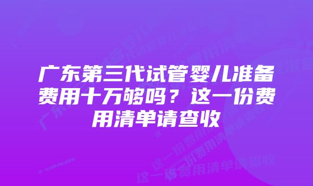 广东第三代试管婴儿准备费用十万够吗？这一份费用清单请查收