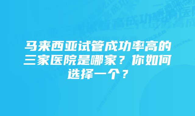 马来西亚试管成功率高的三家医院是哪家？你如何选择一个？