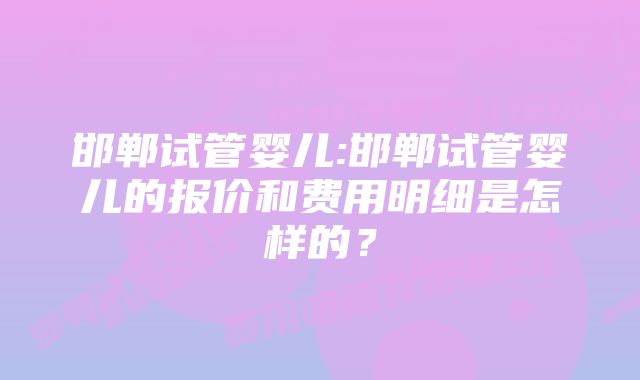 邯郸试管婴儿:邯郸试管婴儿的报价和费用明细是怎样的？