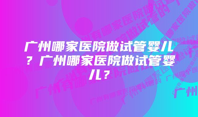 广州哪家医院做试管婴儿？广州哪家医院做试管婴儿？