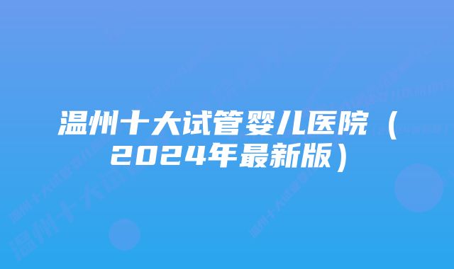 温州十大试管婴儿医院（2024年最新版）