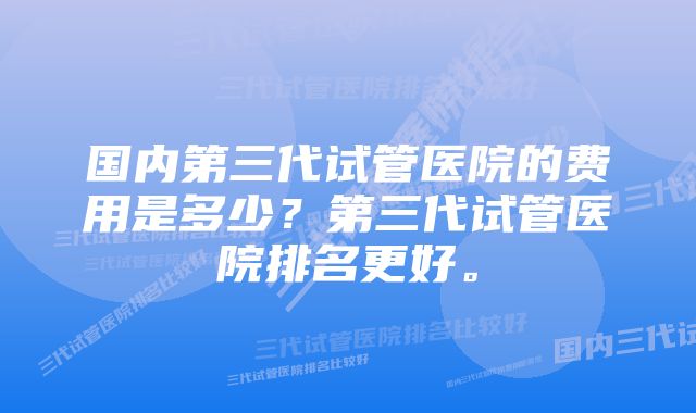 国内第三代试管医院的费用是多少？第三代试管医院排名更好。