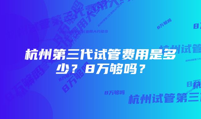 杭州第三代试管费用是多少？8万够吗？