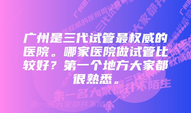 广州是三代试管最权威的医院。哪家医院做试管比较好？第一个地方大家都很熟悉。