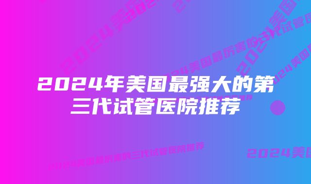 2024年美国最强大的第三代试管医院推荐