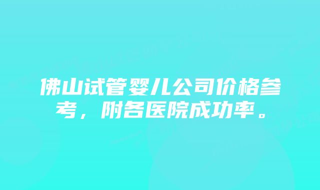 佛山试管婴儿公司价格参考，附各医院成功率。