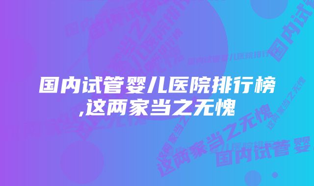 国内试管婴儿医院排行榜,这两家当之无愧