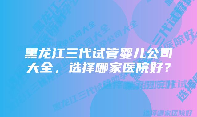 黑龙江三代试管婴儿公司大全，选择哪家医院好？