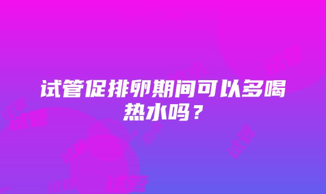 试管促排卵期间可以多喝热水吗？