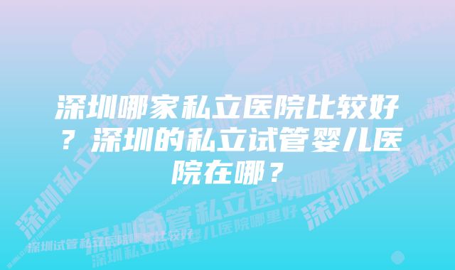 深圳哪家私立医院比较好？深圳的私立试管婴儿医院在哪？