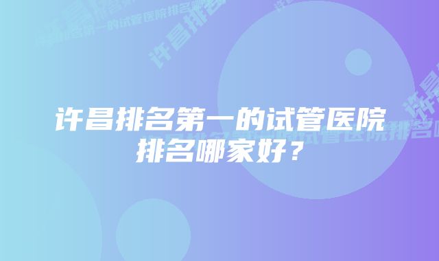 许昌排名第一的试管医院排名哪家好？