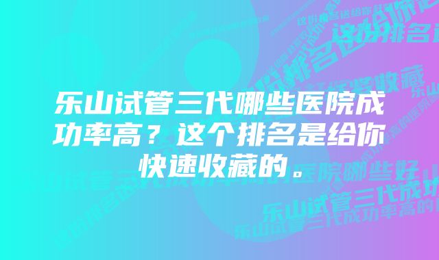 乐山试管三代哪些医院成功率高？这个排名是给你快速收藏的。