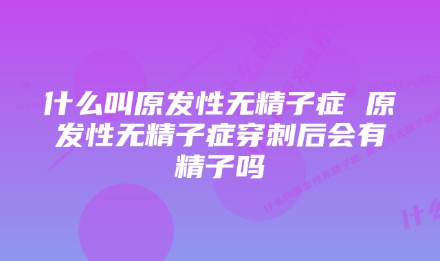 什么叫原发性无精子症 原发性无精子症穿刺后会有精子吗