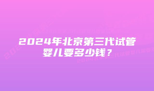 2024年北京第三代试管婴儿要多少钱？