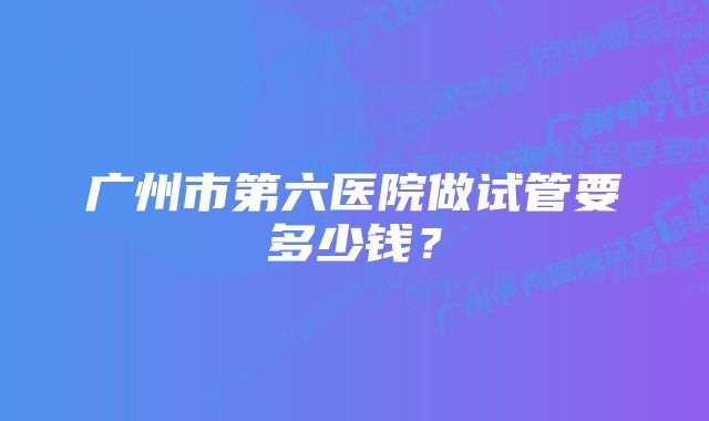 广州市第六医院做试管要多少钱？