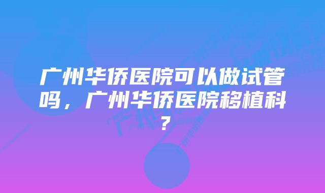 广州华侨医院可以做试管吗，广州华侨医院移植科？