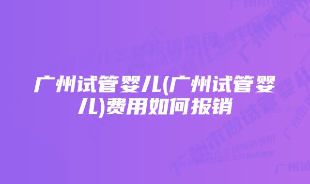 广州试管婴儿(广州试管婴儿)费用如何报销