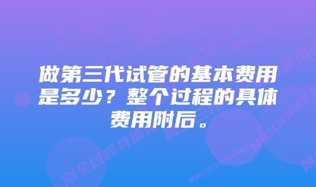 做第三代试管的基本费用是多少？整个过程的具体费用附后。