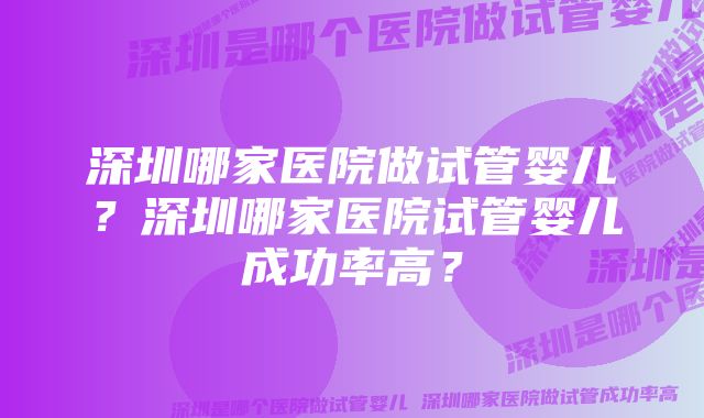 深圳哪家医院做试管婴儿？深圳哪家医院试管婴儿成功率高？