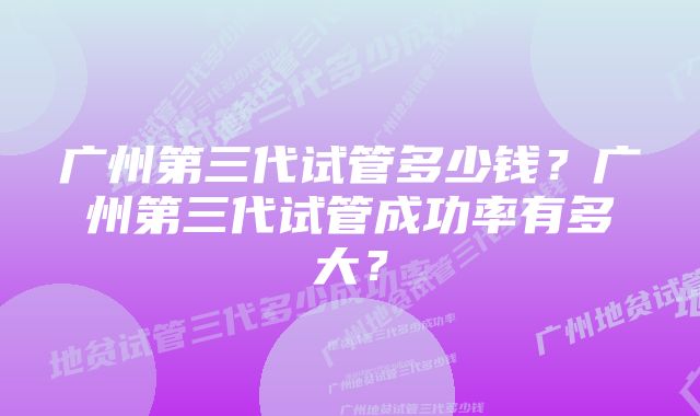 广州第三代试管多少钱？广州第三代试管成功率有多大？