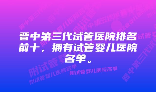 晋中第三代试管医院排名前十，拥有试管婴儿医院名单。