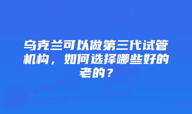 乌克兰可以做第三代试管机构，如何选择哪些好的老的？