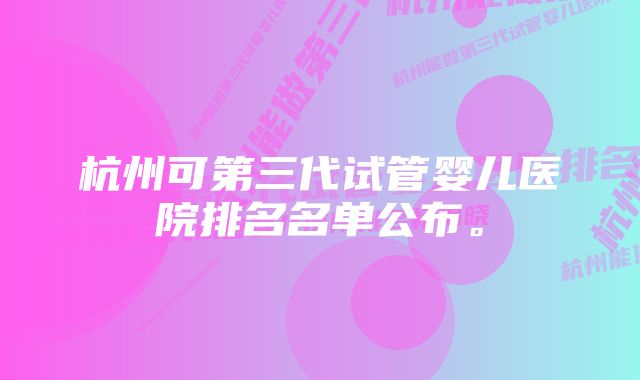 杭州可第三代试管婴儿医院排名名单公布。