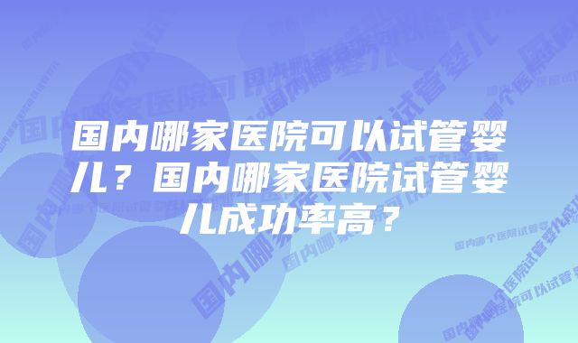 国内哪家医院可以试管婴儿？国内哪家医院试管婴儿成功率高？