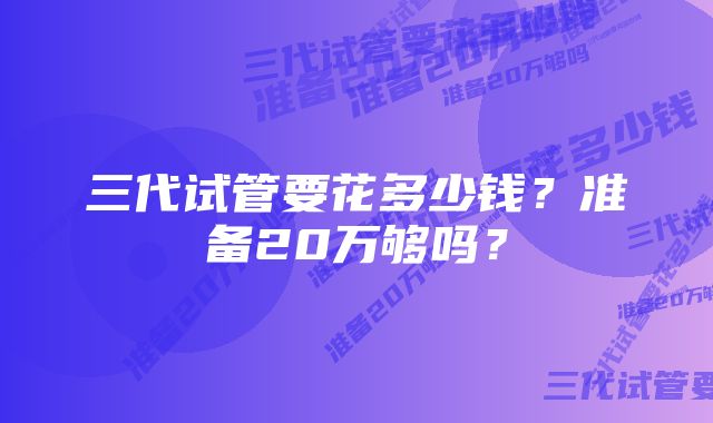 三代试管要花多少钱？准备20万够吗？