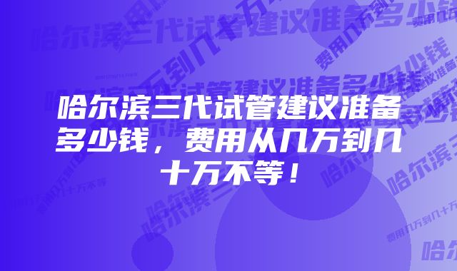 哈尔滨三代试管建议准备多少钱，费用从几万到几十万不等！