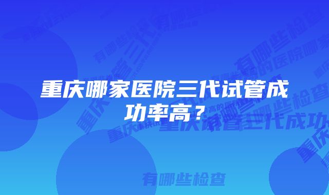 重庆哪家医院三代试管成功率高？