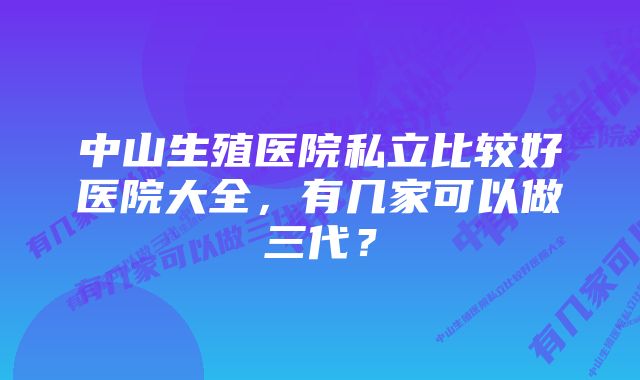 中山生殖医院私立比较好医院大全，有几家可以做三代？