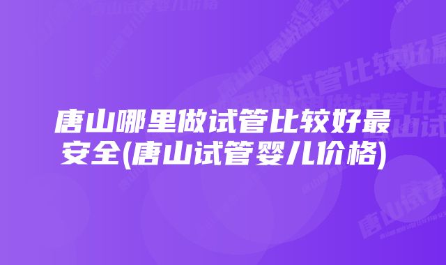 唐山哪里做试管比较好最安全(唐山试管婴儿价格)