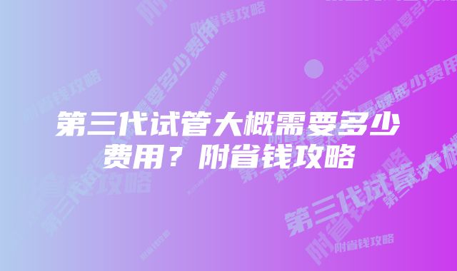 第三代试管大概需要多少费用？附省钱攻略