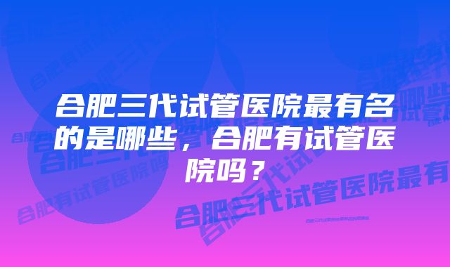 合肥三代试管医院最有名的是哪些，合肥有试管医院吗？