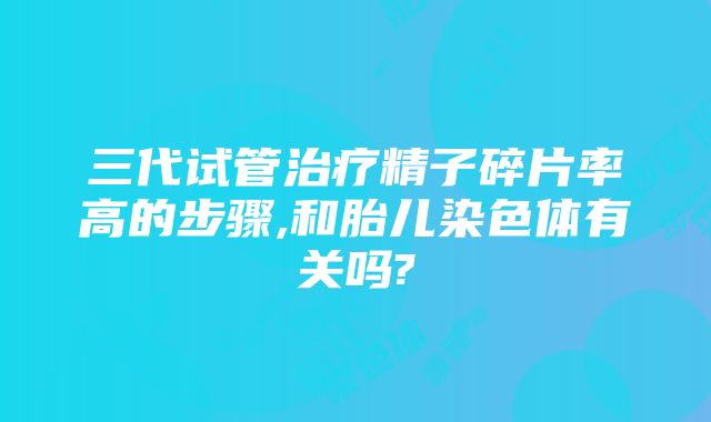 三代试管治疗精子碎片率高的步骤,和胎儿染色体有关吗?