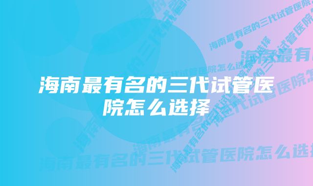 海南最有名的三代试管医院怎么选择