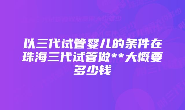 以三代试管婴儿的条件在珠海三代试管做**大概要多少钱