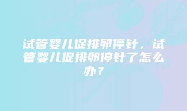 试管婴儿促排卵停针，试管婴儿促排卵停针了怎么办？