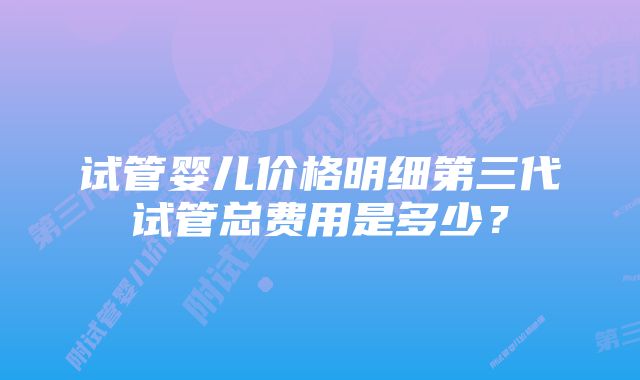 试管婴儿价格明细第三代试管总费用是多少？