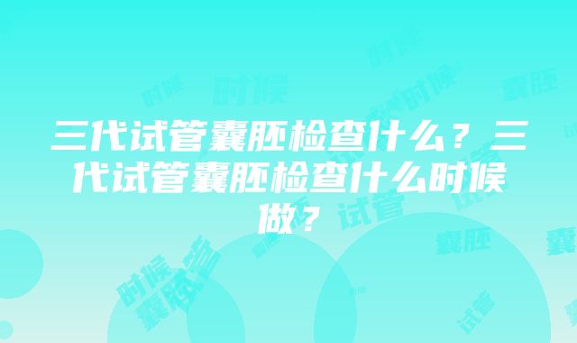 三代试管囊胚检查什么？三代试管囊胚检查什么时候做？