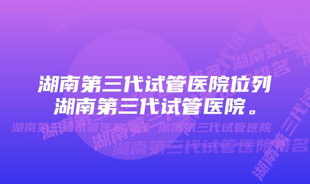 湖南第三代试管医院位列湖南第三代试管医院。