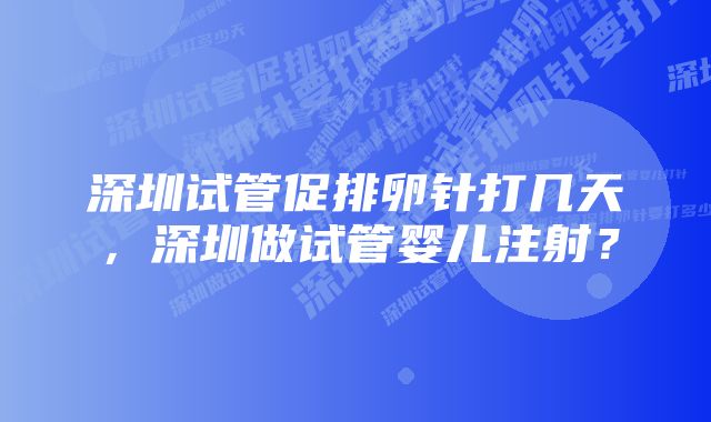 深圳试管促排卵针打几天，深圳做试管婴儿注射？