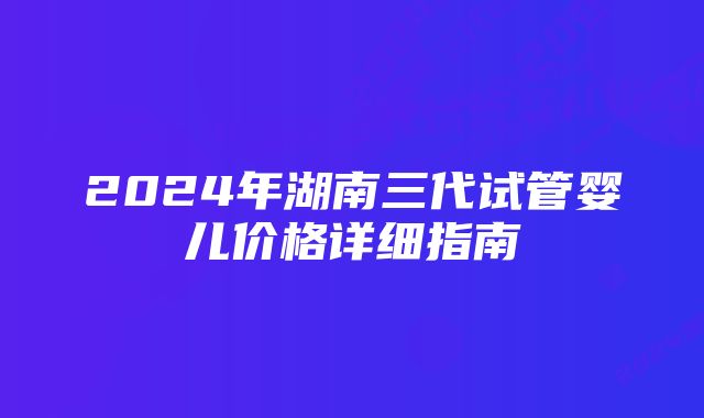 2024年湖南三代试管婴儿价格详细指南