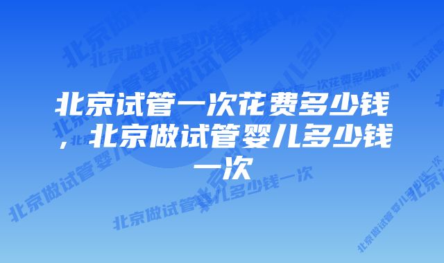 北京试管一次花费多少钱，北京做试管婴儿多少钱一次